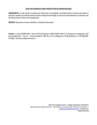 GUÍA ESTUDIANTES PARA PROYECTOS DE INVESTIGACIÓN
Área de Investigación 2015 – Colegio Cooperativo Comfenalco
Martha Viviana Rueda Chinchilla – Mg. Admón. de Empresas Esp. Gerencia de Proyectos –
profemavirueda@hotmali.com - @MaviRuchi
Página 10 de 10
CIBERGRAFÍA: En esta sección se presenta las fuentes que el investigador a consultado hasta el momento de someter al
proyecto y aquellas que revisará durante el proceso de ejecución del trabajo. En este caso se especificara la url (dirección, link)
del artículo donde se obtuvo las investigaciones
ANEXOS: Soportes de procesos realizados en relevantes del proyecto.
Fuentes: n_icontec-NORMA1486 , Normas APA Sexta Edición, ARIAS ODON, Fidias G. El Proyecto de Investigación: Guía
para su elaboración - - 3ra. ed. - - Caracas: Episteme, 1999. 96 p.; 22 cm. Bibliografía: p. 85-89 Apéndices: p. 91-95 ISBN 980-
07-3868-1; http://www.bdigital.unal.edu.co/
 