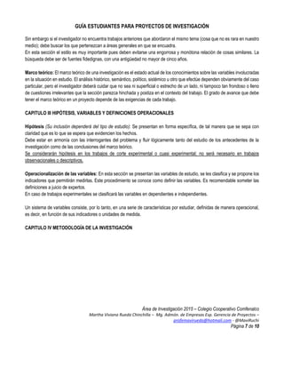 GUÍA ESTUDIANTES PARA PROYECTOS DE INVESTIGACIÓN
Área de Investigación 2015 – Colegio Cooperativo Comfenalco
Martha Viviana Rueda Chinchilla – Mg. Admón. de Empresas Esp. Gerencia de Proyectos –
profemavirueda@hotmali.com - @MaviRuchi
Página 7 de 10
Sin embargo si el investigador no encuentra trabajos anteriores que abordaron el mismo tema (cosa que no es rara en nuestro
medio); debe buscar los que pertenezcan a áreas generales en que se encuadra.
En esta sección el estilo es muy importante pues deben evitarse una engorrosa y monótona relación de cosas similares. La
búsqueda debe ser de fuentes fidedignas, con una antigüedad no mayor de cinco años.
Marco teórico: El marco teórico de una investigación es el estado actual de los conocimientos sobre las variables involucradas
en la situación en estudio. El análisis histórico, semántico, político, sistémico u otro que efectúe dependen obviamente del caso
particular, pero el investigador deberá cuidar que no sea ni superficial o estrecho de un lado, ni tampoco tan frondoso o lleno
de cuestiones irrelevantes que la sección parezca hinchada y postiza en el contexto del trabajo. El grado de avance que debe
tener el marco teórico en un proyecto depende de las exigencias de cada trabajo.
CAPITULO III HIPÓTESIS, VARIABLES Y DEFINICIONES OPERACIONALES
Hipótesis (Su inclusión dependerá del tipo de estudio): Se presentan en forma específica, de tal manera que se sepa con
claridad que es lo que se espera que evidencien los hechos.
Debe estar en armonía con las interrogantes del problema y fluir lógicamente tanto del estudio de los antecedentes de la
investigación como de las conclusiones del marco teórico.
Se considerarán hipótesis en los trabajos de corte experimental o cuasi experimental; no será necesario en trabajos
observacionales o descriptivos.
Operacionalización de las variables: En esta sección se presentan las variables de estudio, se les clasifica y se propone los
indicadores que permitirán medirlas. Este procedimiento se conoce como definir las variables. Es recomendable someter las
definiciones a juicio de expertos.
En caso de trabajos experimentales se clasificará las variables en dependientes e independientes.
Un sistema de variables consiste, por lo tanto, en una serie de características por estudiar, definidas de manera operacional,
es decir, en función de sus indicadores o unidades de medida.
CAPITULO IV METODOLOGÍA DE LA INVESTIGACIÓN
 