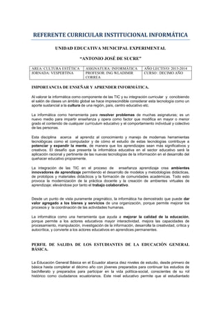 REFERENTE CURRICULAR INSTITUCIONAL INFORMÁTICA
UNIDAD EDUCATIVA MUNICIPAL EXPERIMENTAL
“ANTONIO JOSÉ DE SUCRE”
AREA: CULTURA ESTÉTICA ASIGNATURA: INFORMÁTICA AÑO LECTIVO: 2013-2014
JORNADA: VESPERTINA PROFESOR: ING WLADIMIR
CORREA
CURSO : DECIMO AÑO
IMPORTANCIA DE ENSEÑAR Y APRENDER INFORMÁTICA.
Al valorar la informática como componente de las TIC y su integración curricular y concibiendo
el salón de clases un ámbito global se hace imprescindible considerar esta tecnología como un
aporte sustancial a la cultura de una región, país, centro educativo etc.
La informática como herramienta para resolver problemas de muchas asignaturas; es un
nuevo medio para impartir enseñanza y opera como factor que modifica en mayor o menor
grado el contenido de cualquier currículum educativo y el comportamiento individual y colectivo
de las personas.
Esta disciplina acerca al aprendiz al conocimiento y manejo de modernas herramientas
tecnológicas como el computador y de cómo el estudio de estas tecnologías contribuye a
potenciar y expandir la mente, de manera que los aprendizajes sean más significativos y
creativos. El desafío que presenta la informática educativa en el sector educativo será la
aplicación racional y pertinente de las nuevas tecnologías de la información en el desarrollo del
quehacer educativo propiamente.
La integración de las TIC en el proceso de enseñanza aprendizaje crea ambientes
innovadores de aprendizaje permitiendo el desarrollo de modelos y metodologías didácticas,
de prototipos y materiales didácticos y la formación de comunidades académicas. Todo esto
provoca la modernización de la práctica docente y la creación de ambientes virtuales de
aprendizaje; elevándose por tanto el trabajo colaborativo.
Desde un punto de vista puramente pragmático, la informática ha demostrado que puede dar
valor agregado a los bienes y servicios de una organización, porque permite mejorar los
procesos y la coordinación de las actividades humanas.
La informática como una herramienta que ayuda a mejorar la calidad de la educación,
porque permite a los actores educativos mayor interactividad, mejora las capacidades de
procesamiento, manipulación, investigación de la información, desarrolla la creatividad, crítica y
autocrítica, y convierte a los actores educativos en aprendices permanentes.
PERFIL DE SALIDA DE LOS ESTUDIANTES DE LA EDUCACIÓN GENERAL
BÁSICA.
La Educación General Básica en el Ecuador abarca diez niveles de estudio, desde primero de
básica hasta completar el décimo año con jóvenes preparados para continuar los estudios de
bachillerato y preparados para participar en la vida política-social, conscientes de su rol
histórico como ciudadanos ecuatorianos. Este nivel educativo permite que el estudiantado
 