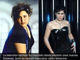 La televisión también ha intentado desde siempre crear nuevas Galateas, tanto en versión masculina, como femenina.  