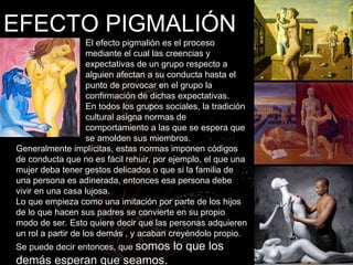 EFECTO PIGMALIÓN El  efecto pigmalión  es el proceso mediante el cual las creencias y expectativas de un grupo respecto a alguien afectan a su conducta hasta el punto de provocar en el grupo la confirmación de dichas expectativas. En todos los grupos sociales, la tradición cultural asigna normas de comportamiento a las que se espera que se amolden sus miembros.  Generalmente implícitas, estas normas imponen códigos de conducta que no es fácil rehuir, por ejemplo, el que una mujer deba tener gestos delicados o que si la familia de una persona es adinerada, entonces esa persona debe vivir en una casa lujosa. Lo que empieza como una imitación por parte de los hijos de lo que hacen sus padres se convierte en su propio modo de ser. Esto quiere decir que las personas adquieren un rol a partir de los demás , y acaban creyéndolo propio. Se puede decir entonces, que  somos lo que los demás esperan que seamos . 