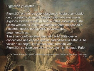 Pigmalión y Galatea Pigmalión era un rey chipriota que se había enamorado de una estatua de marfil que representaba una mujer. Algunos afirman que él mismo la había esculpido. Esta última versión es la que mayoritariamente ha pasado a nosotros, quizás por su altas posibilidades argumentativas. Tan enamorado estaba, que pidió a Afrodita que le concediese una esposa que se pareciese a la estatua. Al volver a su hogar, la estatua había tomado vida. Pigmalión se casó con ella y tuvo una hija, llamada Pafo. De Grimal, Pierre:  Diccionario de Mitología griega y romana . Ed.Paidos. Barcelona, 1989, pag. 429. 