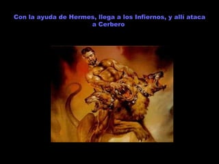 Con la ayuda de Hermes, llega a los Infiernos, y allí ataca a Cerbero  