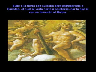 Sube a la tierra con su botín para entregárselo a Euristeo, el cual al verlo corre a ocultarse, por lo que el can es devuelto al Hades. 
