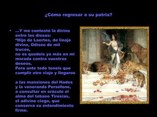 ¿Cómo regresar a su patria? … Y me contestó la divina entre las diosas: “Hijo de Laertes, de linaje divino, Odiseo de mil trucos, no os quedeis ya más en mi morada contra vuestros deseos. Pero ante todo teneis que cumplir otro viaje y llegaros  a las mansiones del Hades y la veneranda Perséfone, a consultar en oráculo el alma del tebano Tiresias, el adivino ciego, que conserva su entendimiento firme. 