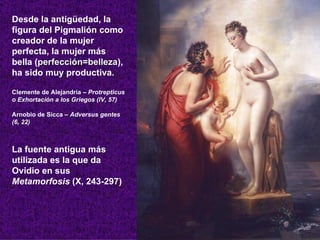 Desde la antigüedad, la figura del Pigmalión como creador de la mujer perfecta, la mujer más bella ( perfección=belleza ), ha sido muy productiva. Clemente de Alejandría –  Protrepticus o Exhortación a los Griegos (IV, 57) Arnobio de Sicca –  Adversus gentes (6, 22)   La fuente antigua más utilizada es la que da Ovidio en sus  Metamorfosis  (X, 243-297) 