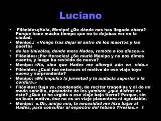 Luciano Filónides:¡Hola, Menipo! ¿De dónde nos has llegado ahora? Porque hace mucho tiempo que no te dejabas ver en la ciudad. Menipo.:  «Vengo tras dejar el antro de los muertos y las puertas de las tinieblas, donde mora Hades, remoto a los dioses.-» Filónides: ¡Por Heracles! ¿Se murió Menipo y no nos dimos cuenta, y luego ha revivido de nuevo? Menipo:  «No,  sino  que  Hades  me  albergó  aún  en  vida.» Filónides: ¿Cuál fue entonces el motivo de ese viaje tuyo nuevo y sorprendente? Menipo:  «Me impulsó la juventud y la audacia superior a la cordura.» Filónides: Deja ya, condenado, de recitar tragedias y di de un modo sencillo, apeándote de los yambos: ¿qué disfraz es éste? ¿Qué te ha urgido a ese viaje bajo tierra? Porque, sin un buen motivo, ése no es un viaje placentero ni agradable. Menipo:  «.Oh, amigo mío, la necesidad me hizo bajar al Hades, para consultar al espectro del tebano Tiresias.»  I 