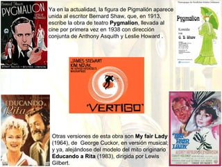 Ya en la actualidad, la figura de Pigmalión aparece unida al escritor Bernard Shaw, que, en 1913, escribe la obra de teatro  Pygmalion , llevada al cine por primera vez en 1938 con dirección conjunta de  Anthony Asquith y Leslie Howard  . Otras versiones de esta obra son  My fair Lady  (1964), de  George Cuckor, en versión musical; y ya, alejándose del modelo del mito originario  Educando a Rita  (1983), dirigida por Lewis Gilbert. 