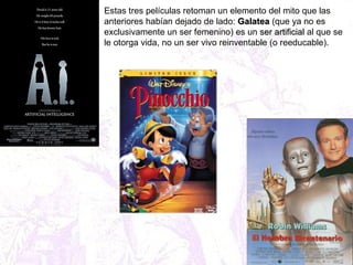 Estas tres películas retoman un elemento del mito que las anteriores habían dejado de lado:  Galatea  (que ya no es exclusivamente un ser femenino) es un  ser artificial  al que se le otorga vida, no un ser vivo reinventable (o reeducable). 
