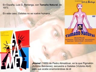 En España, Luis G. Berlanga, con  Tamaño Natural , de 1973. En este caso, Galatea no se vuelve humana. ¡Átame!  (1989) de Pedro Almodóvar, en la que Pigmalión (Antonio Banderas), secuestra a Galatea (Victoria Abril) para que acabe enamorándose de él 
