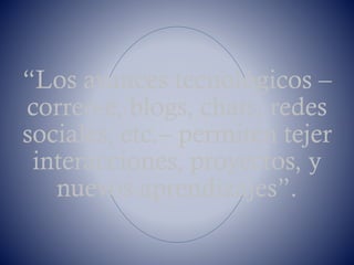 “Los avances tecnológicos –
correo-e, blogs, chats, redes
sociales, etc.– permiten tejer
interacciones, proyectos, y
nuevos aprendizajes”.
 