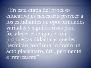 “En esta etapa del proceso
educativo es necesario proveer a
los estudiantes de oportunidades
variadas y significativas para
fortalecer el lenguaje con
propuestas didácticas que les
permitan confirmarlo como un
acto placentero, útil, pertinente
e interesante”.
 