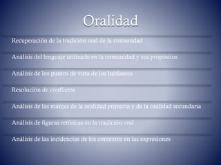 Oralidad
Recuperación de la tradición oral de la comunidad
Análisis del lenguaje utilizado en la comunidad y sus propósitos
Análisis de los puntos de vista de los hablantes
Resolución de conflictos
Análisis de las marcas de la oralidad primaria y de la oralidad secundaria
Análisis de figuras retóricas en la tradición oral
Análisis de las incidencias de los contextos en las expresiones
 