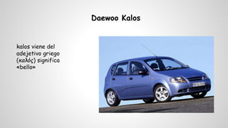 Daewoo Kalos 
kalos viene del 
adejetivo griego 
(καλός) significa 
«bello» 
 