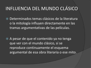INFLUENCIA DEL MUNDO CLÁSICODeterminados temas clásicos de la literatura o la mitología influyen directamente en las tramas argumentativas de las películas.A pesar de que el contenido ya no tenga que ver con el mundo clásico, sí se reproduce continuamente el esquema argumental de esa obra literaria o ese mito.