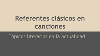 Referentes clásicos en
canciones
Tópicos literarios en la actualidad
 