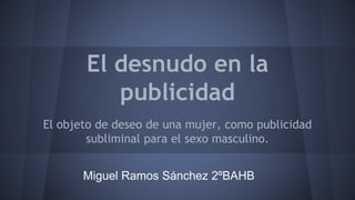 El desnudo en la 
publicidad 
El objeto de deseo de una mujer, como publicidad 
subliminal para el sexo masculino. 
Miguel Ramos Sánchez 2ºBAHB 
 