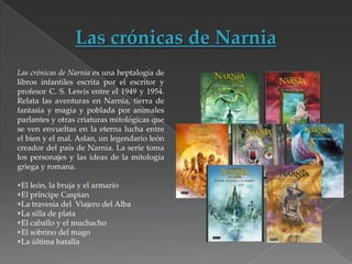 Las crónicas de Narnia es una heptalogía de
libros infantiles escrita por el escritor y
profesor C. S. Lewis entre el 1949 y 1954.
Relata las aventuras en Narnia, tierra de
fantasía y magia y poblada por animales
parlantes y otras criaturas mitológicas que
se ven envueltas en la eterna lucha entre
el bien y el mal. Aslan, un legendario león
creador del país de Narnia. La serie toma
los personajes y las ideas de la mitología
griega y romana.
El león, la bruja y el armario
El príncipe Caspian
La travesía del Viajero del Alba
La silla de plata
El caballo y el muchacho
El sobrino del mago
La última batalla

 