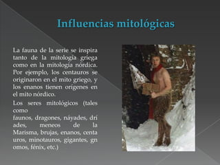 La fauna de la serie se inspira
tanto de la mitología griega
como en la mitología nórdica.
Por ejemplo, los centauros se
originaron en el mito griego, y
los enanos tienen orígenes en
el mito nórdico.
Los seres mitológicos (tales
como
faunos, dragones, náyades, drí
ades,
meneos
de
la
Marisma, brujas, enanos, centa
uros, minotauros, gigantes, gn
omos, fénix, etc.)

 