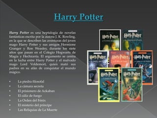 Harry Potter es una heptalogía de novelas
fantásticas escrita por la autora J. K. Rowling,
en la que se describen las aventuras del joven
mago Harry Potter y sus amigos Hermione
Granger y Ron Weasley, durante los siete
años que pasan en el Colegio Hogwarts de
Magia y Hechicería. El argumento se centra
en la lucha entre Harry Potter y el malvado
mago Lord Voldemort, quien mató sus
padres en su afán de conquistar el mundo
mágico.
La piedra filosofal
La cámara secreta
El prisionero de Azkaban
El cáliz de fuego
La Orden del Fénix
El misterio del príncipe
Las Reliquias de La Muerte

 