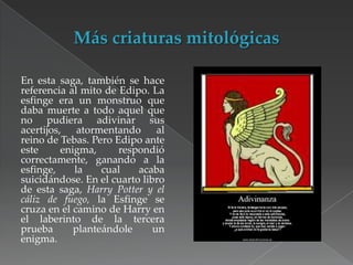 En esta saga, también se hace
referencia al mito de Edipo. La
esfinge era un monstruo que
daba muerte a todo aquel que
no pudiera adivinar sus
acertijos, atormentando
al
reino de Tebas. Pero Edipo ante
este
enigma,
respondió
correctamente, ganando a la
esfinge,
la
cual
acaba
suicidándose. En el cuarto libro
de esta saga, Harry Potter y el
cáliz de fuego, la Esfinge se
cruza en el camino de Harry en
el laberinto de la tercera
prueba
planteándole
un
enigma.

 