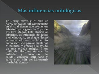 En Harry Potter y el cáliz de
fuego, se realiza un campeonato
en el cual tienen que cruzar un
laberinto para ganar la Copa de
los Tres Magos. Esta alusión al
laberinto, es influencia de Teseo
y el Minotauro, en el que, Teseo
es encerrado en un laberinto
como sacrificio para alimentar al
Minotauro, y gracias a la ayuda
de una espada mágica y un
ovillo de hilo (para atarlo en la
entrada
y
encontrar
la
salida), consigue salir sano y
salvo y así huir del Minotauro
que había dentro.

 