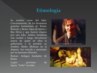 Su nombre viene del latín.
Concretamente, de los hermanos
gemelos fundadores de Roma:
Rómulo y Remo, hijos de Marte y
Rea Silvia y que fueron criados
por una loba. Ambos fundaron
una ciudad y luego discutieron
acerca de quién de ellos la
gobernaría y le pondría su
nombre. Remo (Remus) en la
disputa fue vencido y asesinado
por su hermano Rómulo.
Remus: Antiguo fundador de
Roma
Lupin:
proviene
de
lupus, “Lobo” en latín.

 
