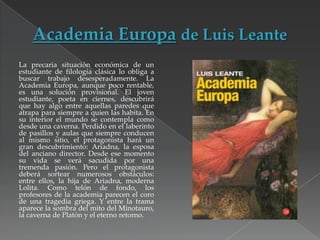 La precaria situación económica de un
estudiante de filología clásica lo obliga a
buscar trabajo desesperadamente. La
Academia Europa, aunque poco rentable,
es una solución provisional. El joven
estudiante, poeta en ciernes, descubrirá
que hay algo entre aquellas paredes que
atrapa para siempre a quien las habita. En
su interior el mundo se contempla como
desde una caverna. Perdido en el laberinto
de pasillos y aulas que siempre conducen
al mismo sitio, el protagonista hará un
gran descubrimiento: Ariadna, la esposa
del anciano director. Desde ese momento
su vida se verá sacudida por una
tremenda pasión. Pero el protagonista
deberá sortear numerosos obstáculos:
entre ellos, la hija de Ariadna, moderna
Lolita. Como telón de fondo, los
profesores de la academia parecen el coro
de una tragedia griega. Y entre la trama
aparece la sombra del mito del Minotauro,
la caverna de Platón y el eterno retorno.

 
