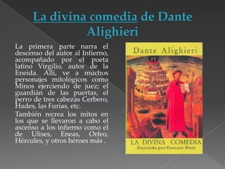 La primera parte narra el
descenso del autor al Infierno,
acompañado por el poeta
latino Virgilio, autor de la
Eneida. Allí, ve a muchos
personajes mitológicos como
Minos ejerciendo de juez; el
guardián de las puertas, el
perro de tres cabezas Cerbero,
Hades, las Furias, etc.
También recrea los mitos en
los que se llevaron a cabo el
ascenso a los infierno como el
de Ulises, Eneas, Orfeo,
Hércules, y otros héroes más .

 