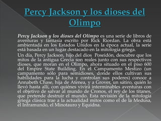 Percy Jackson y los dioses del Olimpo es una serie de libros de
aventuras y fantasía escrito por Rick Riordan. La obra está
ambientada en los Estados Unidos en la época actual, la serie
está basada en un lugar destacado en la mitología griega.
Un día, Percy Jackson, hijo del dios Poseidón, descubre que los
mitos de la antigua Grecia son reales junto con sus respectivos
dioses, que moran en el Olimpo, ahora situado en el piso 600
del Empire State Building. En el Campamento Mestizo (un
campamento sólo para semidioses, donde ellos cultivan sus
habilidades para la lucha y controlan sus poderes) conoce a
Annabeth Chase, hija de Atenea, y a Grover, un sátiro, quién lo
llevó hasta allí, con quiénes vivirá interminables aventuras con
el objetivo de salvar al mundo de Cronos, el rey de los titanes,
que pretende destruir el mundo. Esta revisión de la mitología
griega clásica trae a la actualidad mitos como el de la Medusa,
el Inframundo, el Minotauro y Equidna.

 