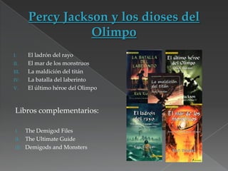 I.
II.
III.
IV.
V.

El ladrón del rayo
El mar de los monstruos
La maldición del titán
La batalla del laberinto
El último héroe del Olimpo

Libros complementarios:
The Demigod Files
II. The Ultimate Guide
III. Demigods and Monsters
I.

 