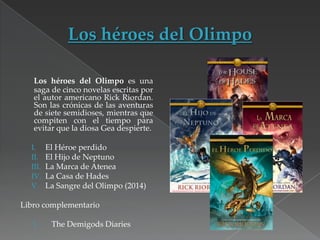 Los héroes del Olimpo es una
saga de cinco novelas escritas por
el autor americano Rick Riordan.
Son las crónicas de las aventuras
de siete semidioses, mientras que
compiten con el tiempo para
evitar que la diosa Gea despierte.
I.
II.
III.
IV.
V.

El Héroe perdido
El Hijo de Neptuno
La Marca de Atenea
La Casa de Hades
La Sangre del Olimpo (2014)

Libro complementario
I.

The Demigods Diaries

 