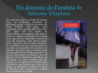 Tot comença amb el suïcidi de Jaume
Clos, un professor d'institut de
Mitologia grega i amb el robatori del
Plom d'Alcoi, una peça molt
important d'un museu iber. Uns dies
més
tard
de
la
mort
de
Jaume, Enric, un company seu, rep un
carta on explica el perquè de la seua
mort, que ell era elegit per a tancar la
caixa de Pandora i que devia parlar
amb el guardià de les velles paraules.
El va parèixer un poc estrany però, en
uns dies, la curiositat el va vèncer i va
intentar desxifrar que es referia quan
deia guardià de les velles paraules. Va
pensar que potser es referia a un vell
llibreter d'una llibreteria de llibres de
mitologia i va anar a parlar amb ell.
Aquest, li va explicar la història dels
buscadors, uns homes que, des de fa
temps, es dediquen a buscar la caixa
de Pandora per a tancar-la i acabar
amb el mal en tot el món.

 