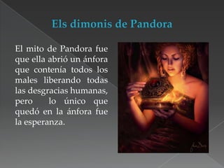 El mito de Pandora fue
que ella abrió un ánfora
que contenía todos los
males liberando todas
las desgracias humanas,
pero
lo único que
quedó en la ánfora fue
la esperanza.

 