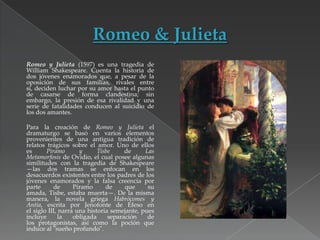 Romeo y Julieta (1597) es una tragedia de
William Shakespeare. Cuenta la historia de
dos jóvenes enamorados que, a pesar de la
oposición de sus familias, rivales entre
sí, deciden luchar por su amor hasta el punto
de casarse de forma clandestina; sin
embargo, la presión de esa rivalidad y una
serie de fatalidades conducen al suicidio de
los dos amantes.
Para la creación de Romeo y Julieta el
dramaturgo se basó en varios elementos
provenientes de una antigua tradición de
relatos trágicos sobre el amor. Uno de ellos
es
Píramo
y
Tisbe
de
Las
Metamorfosis de Ovidio, el cual posee algunas
similitudes con la tragedia de Shakespeare
—las dos tramas se enfocan en los
desacuerdos existentes entre los padres de los
jóvenes enamorados y la falsa creencia por
parte
de
Píramo
de
que
su
amada, Tisbe, estaba muerta—. De la misma
manera, la novela griega Habrócomes y
Antía, escrita por Jenofonte de Éfeso en
el siglo III, narra una historia semejante, pues
incluye
la
obligada
separación
de
los protagonistas, así como la poción que
induce al "sueño profundo".

 