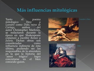 Tanto
el
poema
mitológico
Hero
y
Leandro como Dido, reina de
Cartago,
ambos
del
autor Christopher Marlowe,
se redactaron durante la
época en que Shakespeare
comenzó a escribir Romeo y
Julieta. Dichas obras son
consideradas
como
influencia indirecta de ésta
última, pudiendo ser las
responsables de la atmósfera
en la que la historia del
"amor
trágico"
logra
concretarse en el bien
conocido guion.

Leandro y Hero

Dido

 