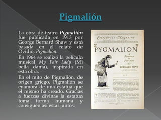 La obra de teatro Pigmalión
fue publicada en 1913 por
George Bernard Shaw y está
basada en el relato de
Ovidio, Pigmalión.
En 1964 se realizó la película
musical My Fair Lady (Mi
bella dama), inspirada en
esta obra.
En el mito de Pigmalión, de
origen griego, Pigmalión se
enamora de una estatua que
él mismo ha creado. Gracias
a fuerzas divinas la estatua
toma forma humana y
consiguen así estar juntos.

 