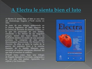A Electra le sienta bien el luto es una obra
del dramaturgo Eugene O’Neill escrita en
1931.
Se trata de una trilogía ambientada en
la Nueva Inglaterra de 1865, después de
la Guerra de Secesión de Estados Unidos, en
la que los personajes de una familia,
emulando a los héroes de las tragedias
griegas, tienen que hacer frente a su
turbulento destino en medio de una sociedad
puritana. Se compone de tres partes
denominadas Homecoming, The Hunted y The
Haunted. En ellas se narra la vuelta de la
guerra del patriarca Ezra a la enorme
mansión de la familia Mannon, para
encontrar un mundo totalmente diferente del
que dejó al marchar al conflicto.
O’Neill toma como base una trilogía
de Esquilo llamada La Orestiada, compuesta a
su vez por tres partes: Agamenón, Las
coéforas y Las Euménides.

 