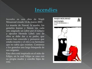 Incendies es una obra de Wajdi
Mouawad creado 14 de marzo 2003.
La muerte de Nawal, la madre, los
gemelos Jeanne y Simon ver cada
uno asignado un sobre por el notario
y ejecutor Hermile Lebel: uno de
ellos se debe dar a su padre, que
nunca han conocido y pensaron que
estaba muerto y el otro a su hermano
que no sabía que existían. Comienza
a los gemelos una larga búsqueda de
sus orígenes.
Esta obra está inspirada en el mito de
Edipo, en la cual Edipo se casa con
su propia madre y concibe hijos de
esta.

 