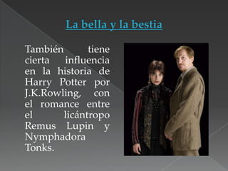 También
tiene
cierta
influencia
en la historia de
Harry Potter por
J.K.Rowling, con
el romance entre
el
licántropo
Remus Lupin y
Nymphadora
Tonks.

 