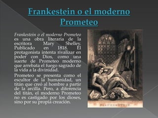 Frankestein o el moderno Prometeo
es una obra literaria de la
escritora
Mary
Shelley.
Publicado
en
1818.
El
protagonista intenta rivalizar en
poder con Dios, como una
suerte de Prometeo moderno
que arrebata el fuego sagrado de
la vida a la divinidad.
Prometeo se presenta como el
escultor de la humanidad, un
titán que creó al hombre a partir
de la arcilla. Pero, a diferencia
del titán, el moderno Prometeo
no es castigado por los dioses,
sino por su propia creación.

 