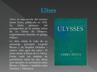 Ulises es una novela del escritor
James Joyce, publicada en 1922.
Su
título
proviene
del
protagonista de la versión latina
de La Odisea de Homero,
originalmente llamado en griego
Odiseo.
La obra relata la vida de su
personaje principal Leopold
Bloom y de Stephen Dedalus –
ambos, alter egos del autor–. El
título alude al héroe de La Odisea.
Existe todo un sistema de
paralelismo entre las dos obras
(por ejemplo, la correlación entre
Bloom y Odiseo, y también entre
Dedalus y Telémaco).

 