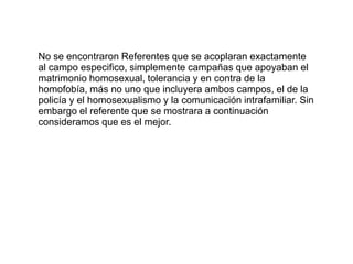 No se encontraron Referentes que se acoplaran exactamente al campo especifico, simplemente campañas que apoyaban el matrimonio homosexual, tolerancia y en contra de la homofobía, más no uno que incluyera ambos campos, el de la policía y el homosexualismo y la comunicación intrafamiliar. Sin embargo el referente que se mostrara a continuación consideramos que es el mejor.