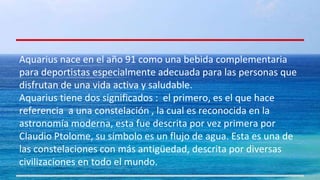 Aquarius nace en el año 91 como una bebida complementaria 
para deportistas especialmente adecuada para las personas que 
disfrutan de una vida activa y saludable. 
Aquarius tiene dos significados : el primero, es el que hace 
referencia a una constelación , la cual es reconocida en la 
astronomía moderna, esta fue descrita por vez primera por 
Claudio Ptolome, su símbolo es un flujo de agua. Esta es una de 
las constelaciones con más antigüedad, descrita por diversas 
civilizaciones en todo el mundo. 
 