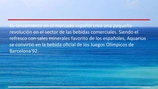Su lanzamiento en el mercado español creó una pequeña 
revolución en el sector de las bebidas comerciales. Siendo el 
refresco con sales minerales favorito de los españoles, Aquarius 
se convirtió en la bebida oficial de los Juegos Olímpicos de 
Barcelona'92. 
 