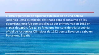 El otro significado de aquarius está basado en una bebida 
isotónica , esta es especial destinada para el consumo de los 
deportista, esta fue comercializada por primera vez en 1983 en 
el país de Japón, fue tal su fama que fue considerada la bebida 
oficial de los Juegos Olímpicos de 1192 que se llevaron a cabo en 
Barcelona, España. 
 