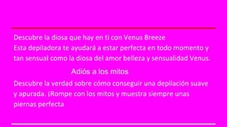 Descubre la diosa que hay en ti con Venus Breeze 
Esta depiladora te ayudará a estar perfecta en todo momento y 
tan sensual como la diosa del amor belleza y sensualidad Venus. 
Adiós a los mitos 
Descubre la verdad sobre cómo conseguir una depilación suave 
y apurada. ¡Rompe con los mitos y muestra siempre unas 
piernas perfecta 
