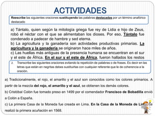ACTIVIDADES
Reescribe las siguientes oraciones sustituyendo las palabras destacadas por un término anafórico
destacado
a) Tántalo, quien según la mitología griega fue rey de Lidia e hijo de Zeus,
robó el néctar con el que se alimentaban los dioses. Por eso, Tántalo fue
condenado a padecer de hambre y sed eterna.
b) La agricultura y la ganadería son actividades productivas primarias. La
agricultura y la ganadería se originaron hace miles de años.
c) Las huellas más antiguas de la presencia humana se encuentran en el sur
y el este de África. En el sur y el este de África, fueron hallados los restos
de los primeros homínidos.2. Transcribe las siguientes oraciones evitando la repetición de palabras o de frases. Es decir en las
letras que están en negritas debes sustituirlas con cualquier referente que le de coherencia a la
oración.
a) Tradicionalmente, el rojo, el amarillo y el azul son conocidos como los colores primarios. A
partir de la mezcla del rojo, el amarillo y el azul, se obtienen los demás colores.
b) Cristóbal Colón fue tomado preso en 1499 por el comendador Francisco de Bobadilla envió
a Colón a España.
c) La primera Casa de la Moneda fue creada en Lima. En la Casa de la Moneda de Lima, se
realizó la primera acuñación en 1568.
 