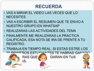 RECUERDA
 VAS A MIRAR EL VIDEO LAS VECES QUE LO
NECESITES
 VAS A ESCRIBIR EL RESUMEN QUE TE ENVIO A
NUESTRO GRUPO EN WHATSAP
 REALIZARAS LAS ACTIVIDADES DEL TEMA
 FINALMENTE ME REALIZARAS LA PRACTICA
CALIFICADA, ESA NOTA SE IRA DE FRENTE A TU
REGISTRO.
 TRABAJA EN TIEMPO REAL, SI ESTAS ESTRE LOS
20 PRIMEROS ESTUDIANTES TE HABRAS GANADO
2PTS EXTRAS QUE TE AYUDARAN EN TUS
PRACTICAS.
 