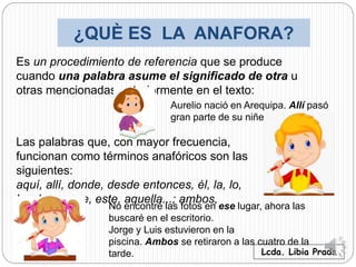 ¿QUÈ ES LA ANAFORA?
Lcda. Libia Prada
Es un procedimiento de referencia que se produce
cuando una palabra asume el significado de otra u
otras mencionadas anteriormente en el texto:
Aurelio nació en Arequipa. Allí pasó
gran parte de su niñez.
Las palabras que, con mayor frecuencia,
funcionan como términos anafóricos son las
siguientes:
aquí, allí, donde, desde entonces, él, la, lo,
los, las...; ese, este, aquella...; ambos,
ambas...:
No encontré las fotos en ese lugar, ahora las
buscaré en el escritorio.
Jorge y Luis estuvieron en la
piscina. Ambos se retiraron a las cuatro de la
tarde.
 